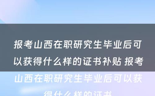 报考山西在职研究生毕业后可以获得什么样的证书补贴 报考山西在职研究生毕业后可以获得什么样的证书