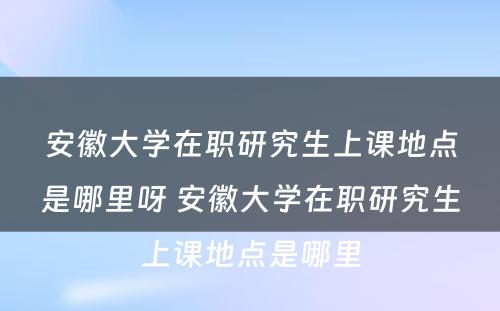 安徽大学在职研究生上课地点是哪里呀 安徽大学在职研究生上课地点是哪里