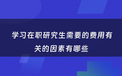  学习在职研究生需要的费用有关的因素有哪些