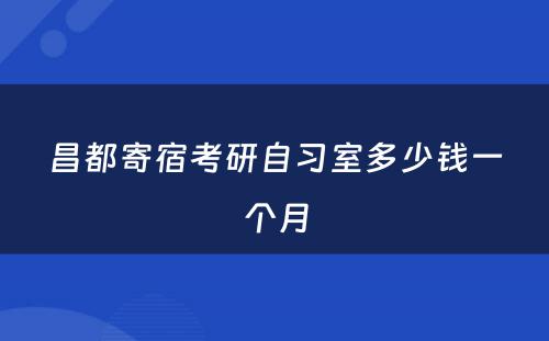 昌都寄宿考研自习室多少钱一个月