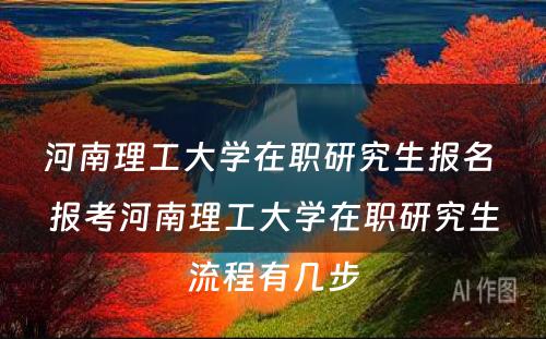 河南理工大学在职研究生报名 报考河南理工大学在职研究生流程有几步