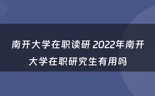 南开大学在职读研 2022年南开大学在职研究生有用吗