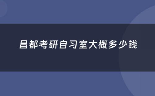 昌都考研自习室大概多少钱