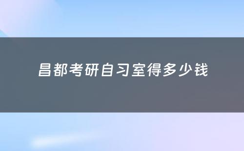 昌都考研自习室得多少钱