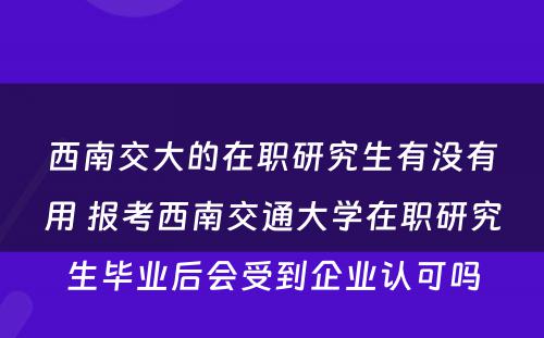 西南交大的在职研究生有没有用 报考西南交通大学在职研究生毕业后会受到企业认可吗