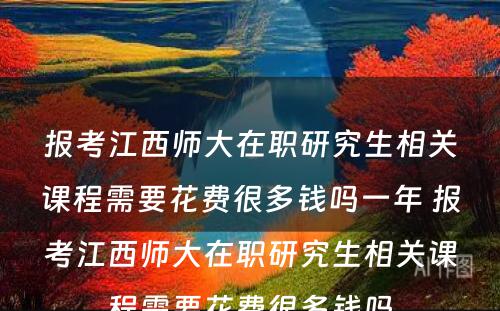 报考江西师大在职研究生相关课程需要花费很多钱吗一年 报考江西师大在职研究生相关课程需要花费很多钱吗