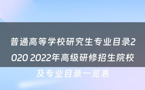 普通高等学校研究生专业目录2020 2022年高级研修招生院校及专业目录一览表