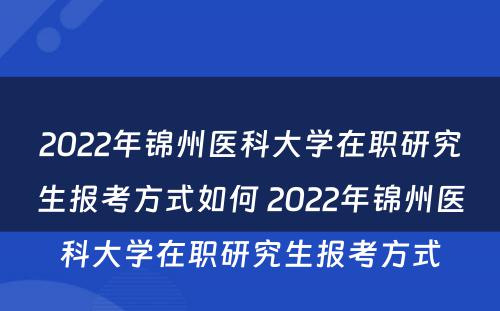 2022年锦州医科大学在职研究生报考方式如何 2022年锦州医科大学在职研究生报考方式