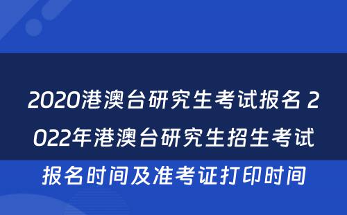 2020港澳台研究生考试报名 2022年港澳台研究生招生考试报名时间及准考证打印时间