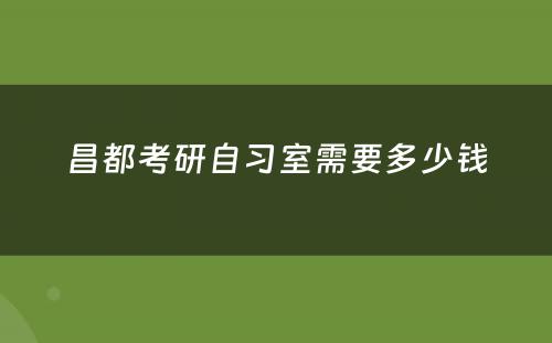 昌都考研自习室需要多少钱