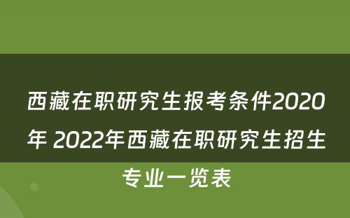 西藏在职研究生报考条件2020年 2022年西藏在职研究生招生专业一览表