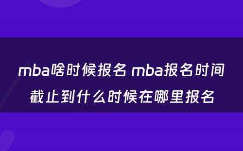 mba啥时候报名 mba报名时间截止到什么时候在哪里报名