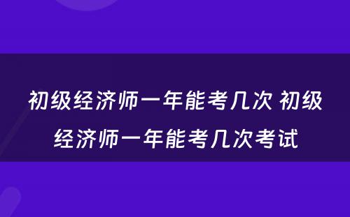 初级经济师一年能考几次 初级经济师一年能考几次考试