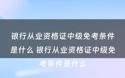 银行从业资格证中级免考条件是什么 银行从业资格证中级免考条件是什么