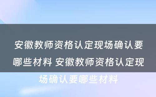 安徽教师资格认定现场确认要哪些材料 安徽教师资格认定现场确认要哪些材料