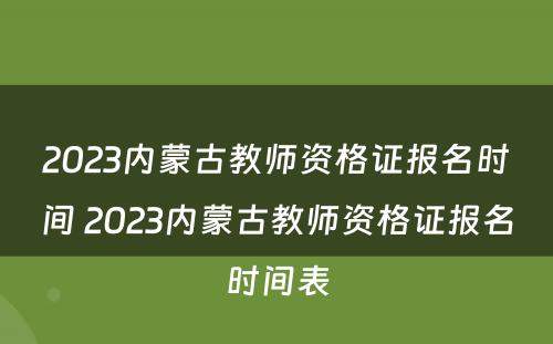 2023内蒙古教师资格证报名时间 2023内蒙古教师资格证报名时间表