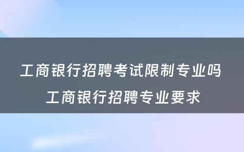 工商银行招聘考试限制专业吗 工商银行招聘专业要求
