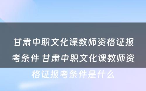甘肃中职文化课教师资格证报考条件 甘肃中职文化课教师资格证报考条件是什么