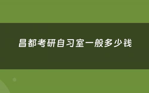 昌都考研自习室一般多少钱