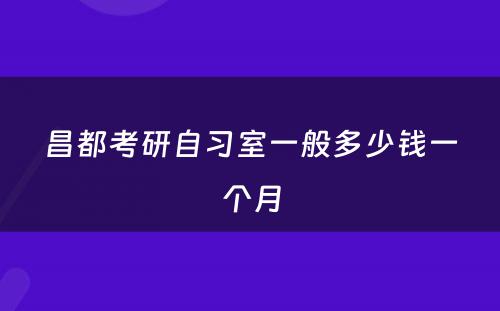 昌都考研自习室一般多少钱一个月