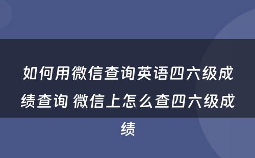 如何用微信查询英语四六级成绩查询 微信上怎么查四六级成绩
