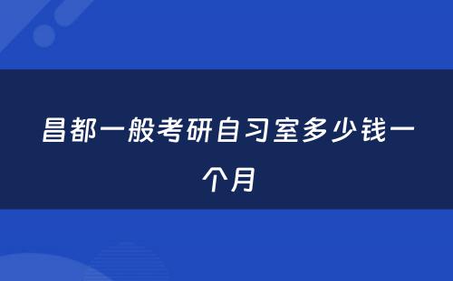昌都一般考研自习室多少钱一个月