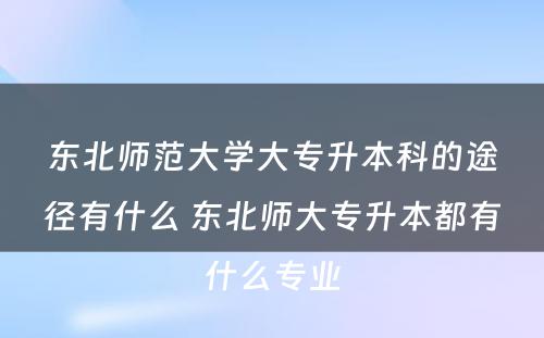 东北师范大学大专升本科的途径有什么 东北师大专升本都有什么专业