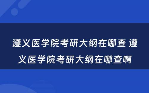 遵义医学院考研大纲在哪查 遵义医学院考研大纲在哪查啊