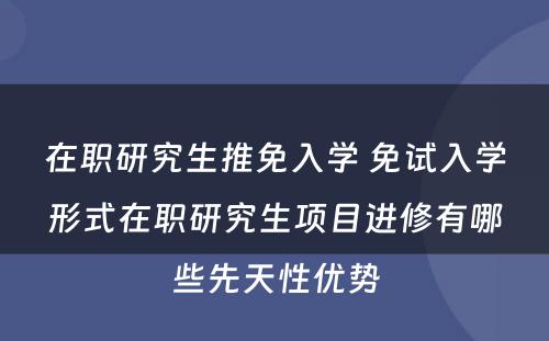 在职研究生推免入学 免试入学形式在职研究生项目进修有哪些先天性优势