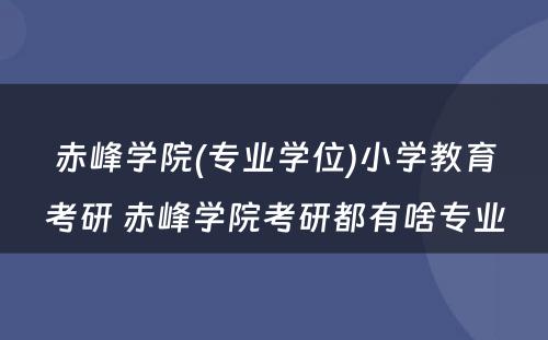 赤峰学院(专业学位)小学教育考研 赤峰学院考研都有啥专业
