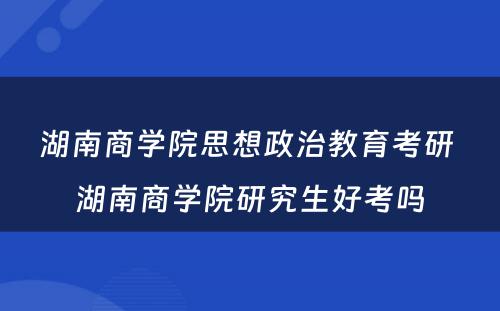 湖南商学院思想政治教育考研 湖南商学院研究生好考吗