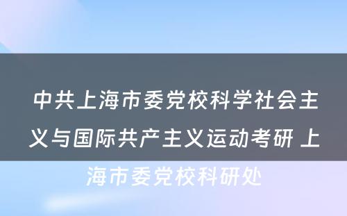 中共上海市委党校科学社会主义与国际共产主义运动考研 上海市委党校科研处