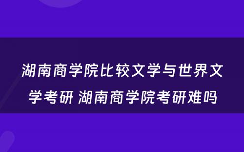 湖南商学院比较文学与世界文学考研 湖南商学院考研难吗