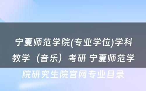 宁夏师范学院(专业学位)学科教学（音乐）考研 宁夏师范学院研究生院官网专业目录