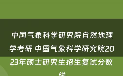 中国气象科学研究院自然地理学考研 中国气象科学研究院2023年硕士研究生招生复试分数线