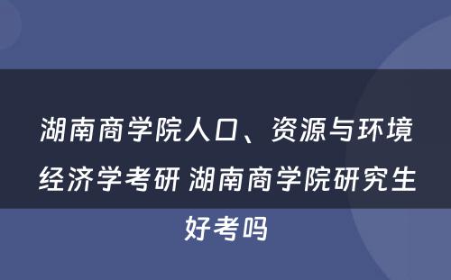 湖南商学院人口、资源与环境经济学考研 湖南商学院研究生好考吗