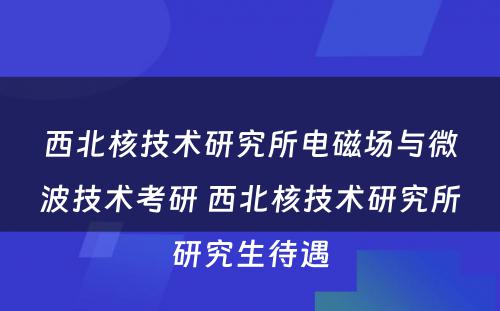 西北核技术研究所电磁场与微波技术考研 西北核技术研究所研究生待遇