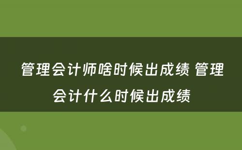 管理会计师啥时候出成绩 管理会计什么时候出成绩