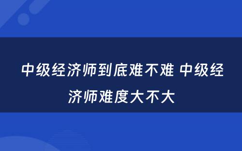 中级经济师到底难不难 中级经济师难度大不大