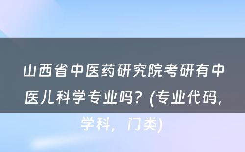 山西省中医药研究院考研有中医儿科学专业吗？(专业代码，学科，门类) 