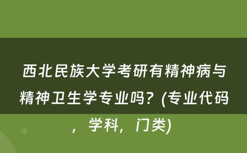 西北民族大学考研有精神病与精神卫生学专业吗？(专业代码，学科，门类) 