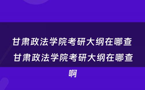甘肃政法学院考研大纲在哪查 甘肃政法学院考研大纲在哪查啊