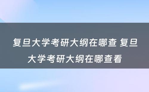 复旦大学考研大纲在哪查 复旦大学考研大纲在哪查看