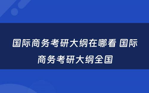 国际商务考研大纲在哪看 国际商务考研大纲全国