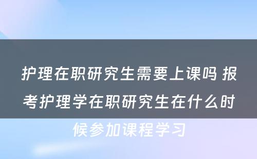 护理在职研究生需要上课吗 报考护理学在职研究生在什么时候参加课程学习