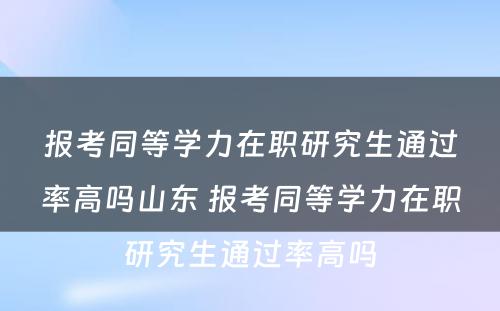 报考同等学力在职研究生通过率高吗山东 报考同等学力在职研究生通过率高吗