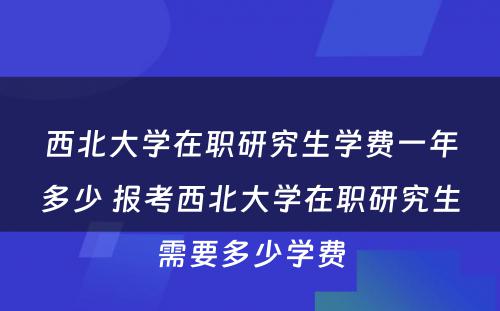 西北大学在职研究生学费一年多少 报考西北大学在职研究生需要多少学费