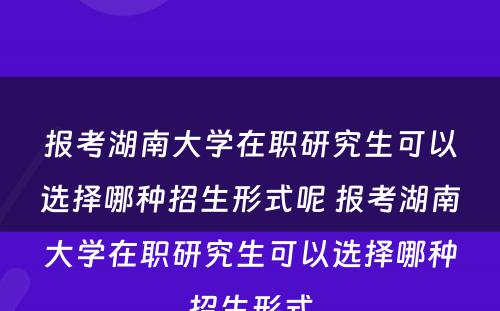 报考湖南大学在职研究生可以选择哪种招生形式呢 报考湖南大学在职研究生可以选择哪种招生形式