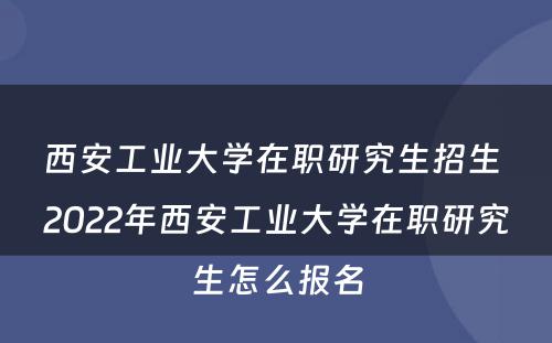 西安工业大学在职研究生招生 2022年西安工业大学在职研究生怎么报名