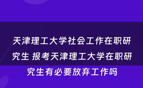 天津理工大学社会工作在职研究生 报考天津理工大学在职研究生有必要放弃工作吗